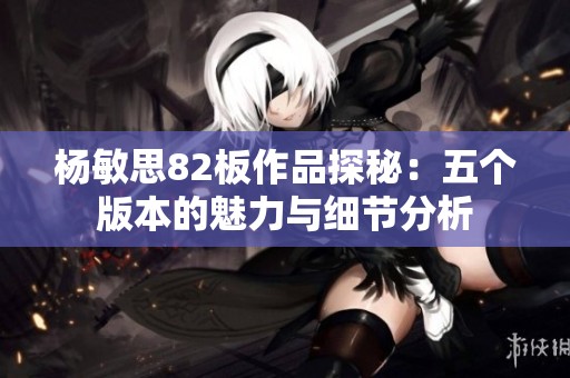 杨敏思82板作品探秘：五个版本的魅力与细节分析