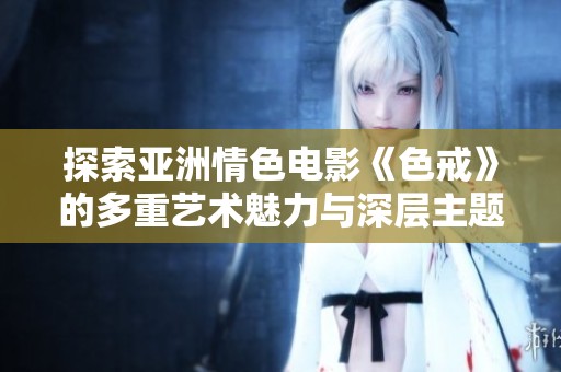 探索亚洲情色电影《色戒》的多重艺术魅力与深层主题