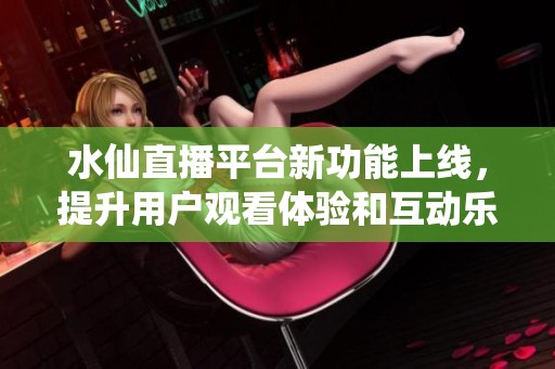 水仙直播平台新功能上线，提升用户观看体验和互动乐趣