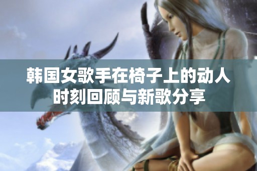 韩国女歌手在椅子上的动人时刻回顾与新歌分享