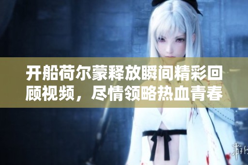 开船荷尔蒙释放瞬间精彩回顾视频，尽情领略热血青春