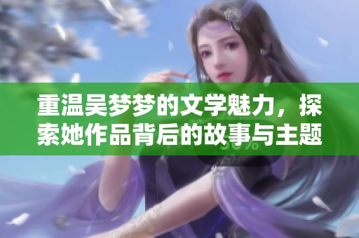 重温吴梦梦的文学魅力，探索她作品背后的故事与主题