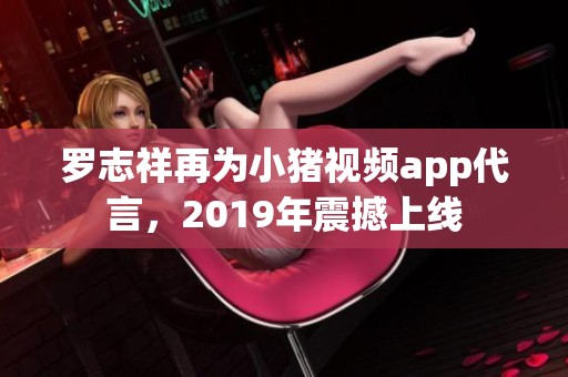 罗志祥再为小猪视频app代言，2019年震撼上线
