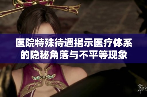 医院特殊待遇揭示医疗体系的隐秘角落与不平等现象