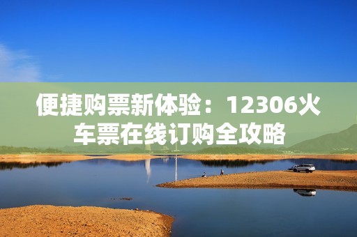 便捷购票新体验：12306火车票在线订购全攻略