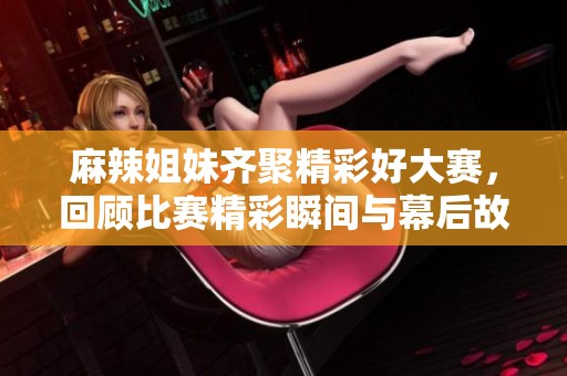 麻辣姐妹齐聚精彩好大赛，回顾比赛精彩瞬间与幕后故事