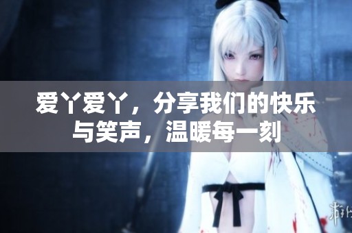 爱丫爱丫，分享我们的快乐与笑声，温暖每一刻