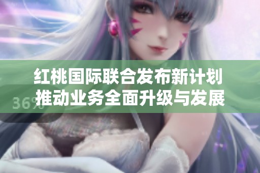 红桃国际联合发布新计划 推动业务全面升级与发展