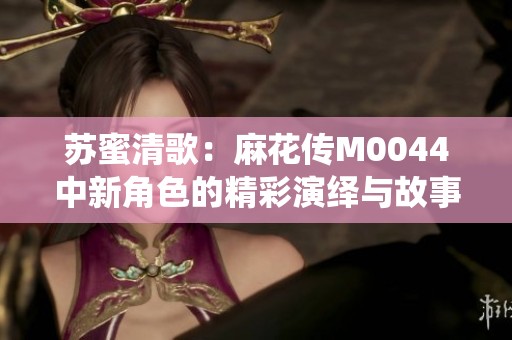苏蜜清歌：麻花传M0044中新角色的精彩演绎与故事发展