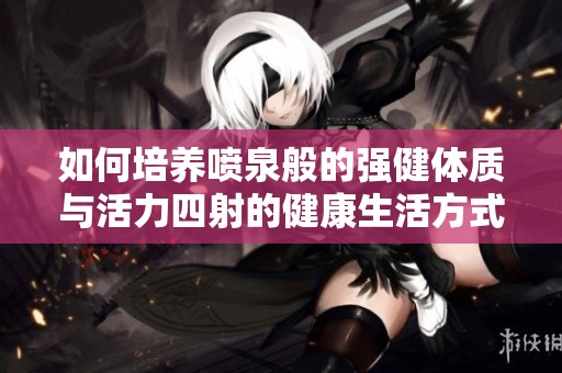 如何培养喷泉般的强健体质与活力四射的健康生活方式