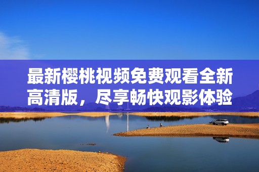 最新樱桃视频免费观看全新高清版，尽享畅快观影体验