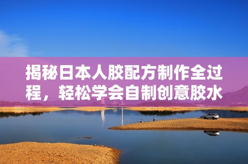 揭秘日本人胶配方制作全过程，轻松学会自制创意胶水