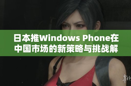 日本推Windows Phone在中国市场的新策略与挑战解析