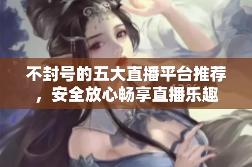 不封号的五大直播平台推荐，安全放心畅享直播乐趣