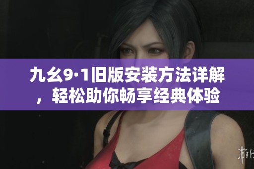 九幺9·1旧版安装方法详解，轻松助你畅享经典体验