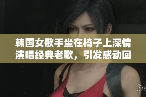 韩国女歌手坐在椅子上深情演唱经典老歌，引发感动回忆