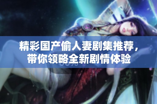 精彩国产偷人妻剧集推荐，带你领略全新剧情体验