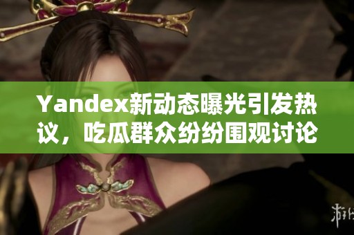 Yandex新动态曝光引发热议，吃瓜群众纷纷围观讨论