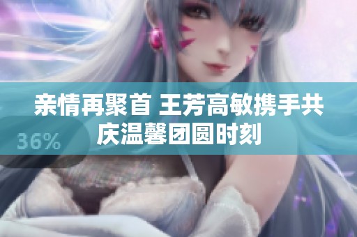 亲情再聚首 王芳高敏携手共庆温馨团圆时刻