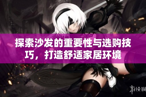 探索沙发的重要性与选购技巧，打造舒适家居环境