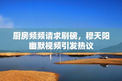厨房频频请求刷碗，穆天阳幽默视频引发热议