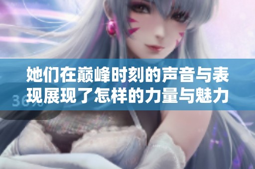 她们在巅峰时刻的声音与表现展现了怎样的力量与魅力