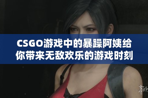 CSGO游戏中的暴躁阿姨给你带来无敌欢乐的游戏时刻