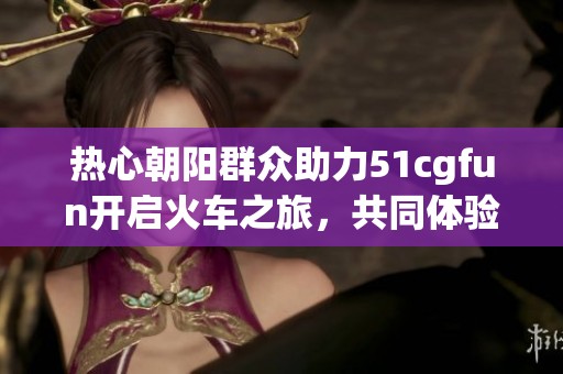 热心朝阳群众助力51cgfun开启火车之旅，共同体验新乐趣