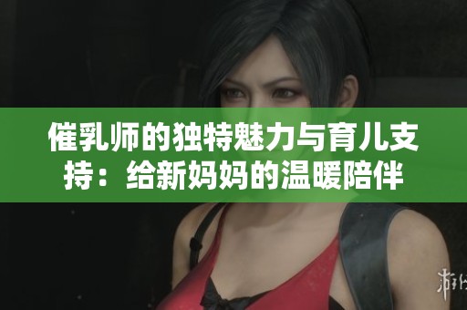 催乳师的独特魅力与育儿支持：给新妈妈的温暖陪伴