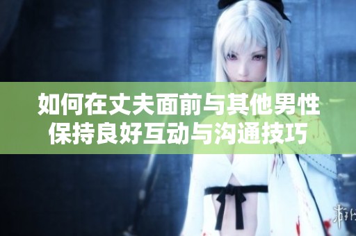 如何在丈夫面前与其他男性保持良好互动与沟通技巧