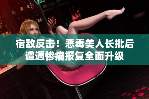 宿敌反击！恶毒美人长批后遭遇惨痛报复全面升级