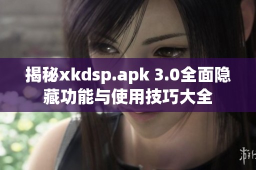 揭秘xkdsp.apk 3.0全面隐藏功能与使用技巧大全