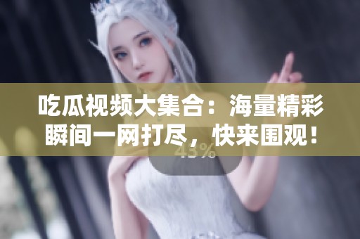 吃瓜视频大集合：海量精彩瞬间一网打尽，快来围观！