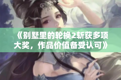 《别墅里的轮换2斩获多项大奖，作品价值备受认可》