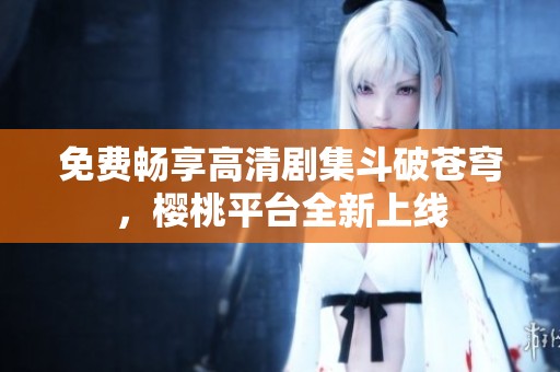 免费畅享高清剧集斗破苍穹，樱桃平台全新上线