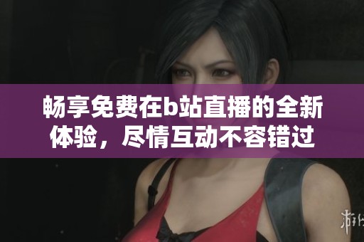 畅享免费在b站直播的全新体验，尽情互动不容错过