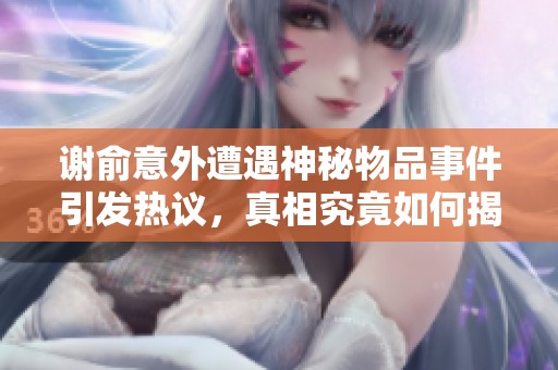 谢俞意外遭遇神秘物品事件引发热议，真相究竟如何揭秘