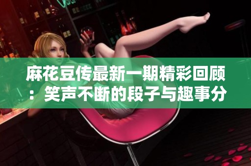 麻花豆传最新一期精彩回顾：笑声不断的段子与趣事分享