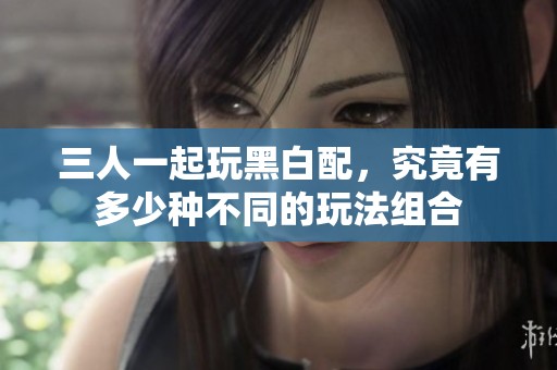 三人一起玩黑白配，究竟有多少种不同的玩法组合