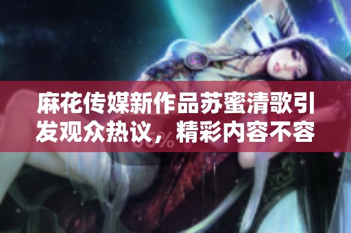 麻花传媒新作品苏蜜清歌引发观众热议，精彩内容不容错过