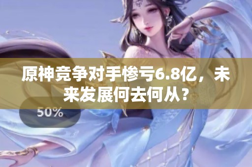 原神竞争对手惨亏6.8亿，未来发展何去何从？