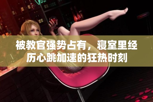 被教官强势占有，寝室里经历心跳加速的狂热时刻