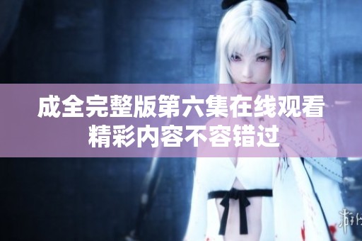 成全完整版第六集在线观看 精彩内容不容错过