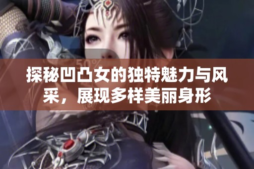 探秘凹凸女的独特魅力与风采，展现多样美丽身形
