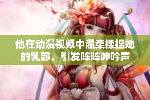 他在动漫视频中温柔揉捏她的乳部，引发阵阵呻吟声