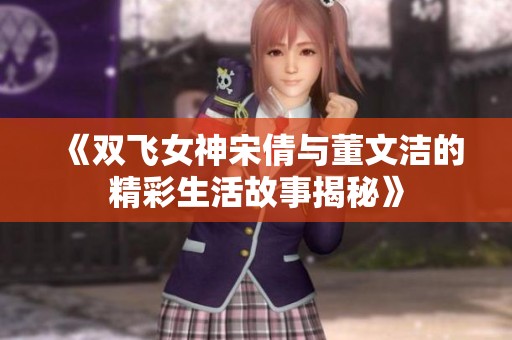 《双飞女神宋倩与董文洁的精彩生活故事揭秘》
