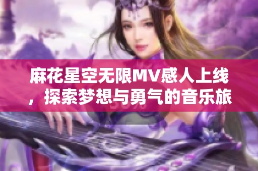 麻花星空无限MV感人上线，探索梦想与勇气的音乐旅程