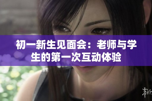 初一新生见面会：老师与学生的第一次互动体验