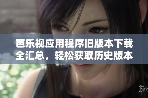 芭乐视应用程序旧版本下载全汇总，轻松获取历史版本体验
