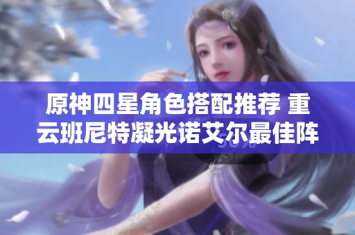 原神四星角色搭配推荐 重云班尼特凝光诺艾尔最佳阵容解析